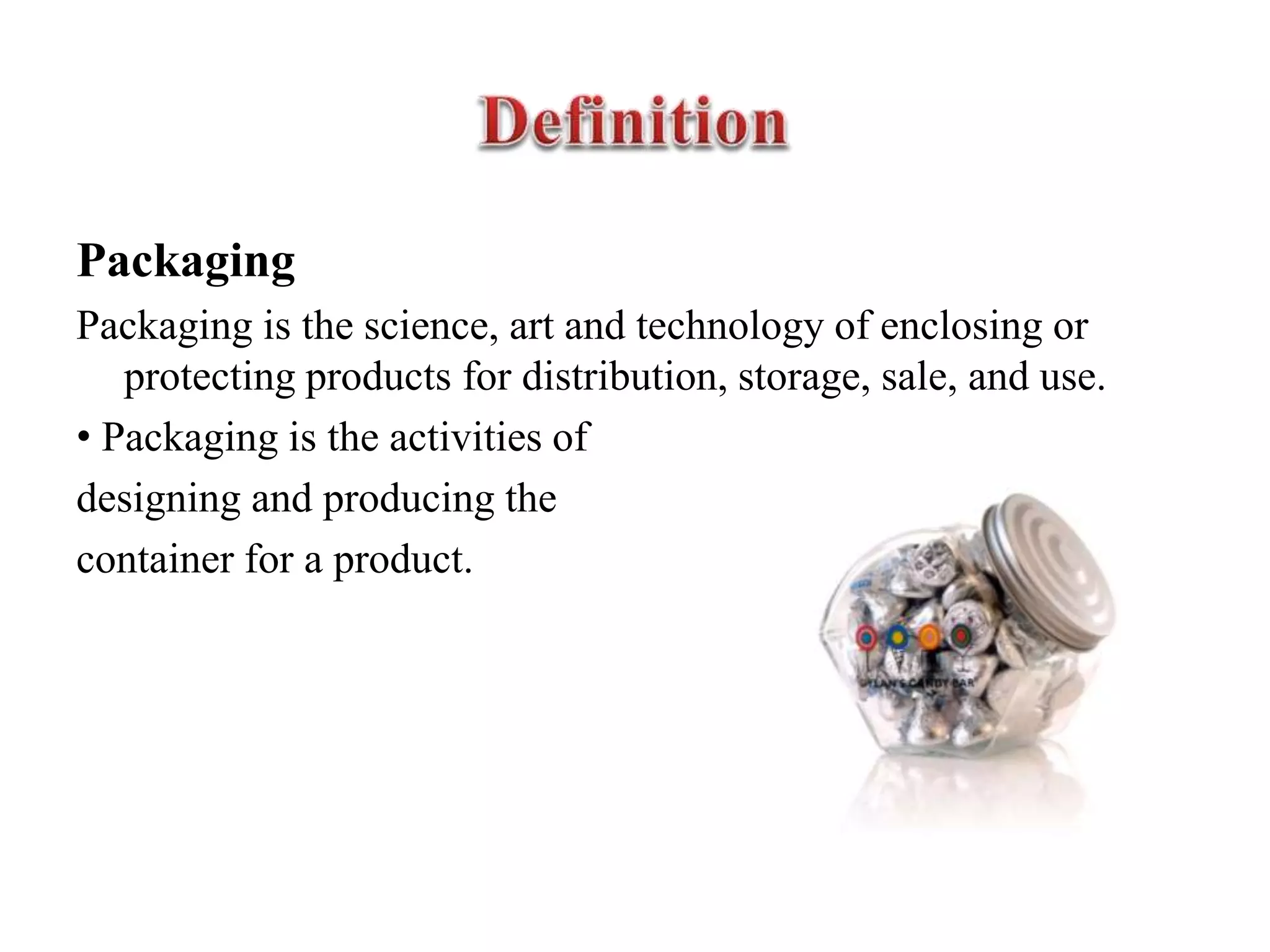 Packaging
Packaging is the science, art and technology of enclosing or
protecting products for distribution, storage, sale, and use.
• Packaging is the activities of
designing and producing the
container for a product.
 