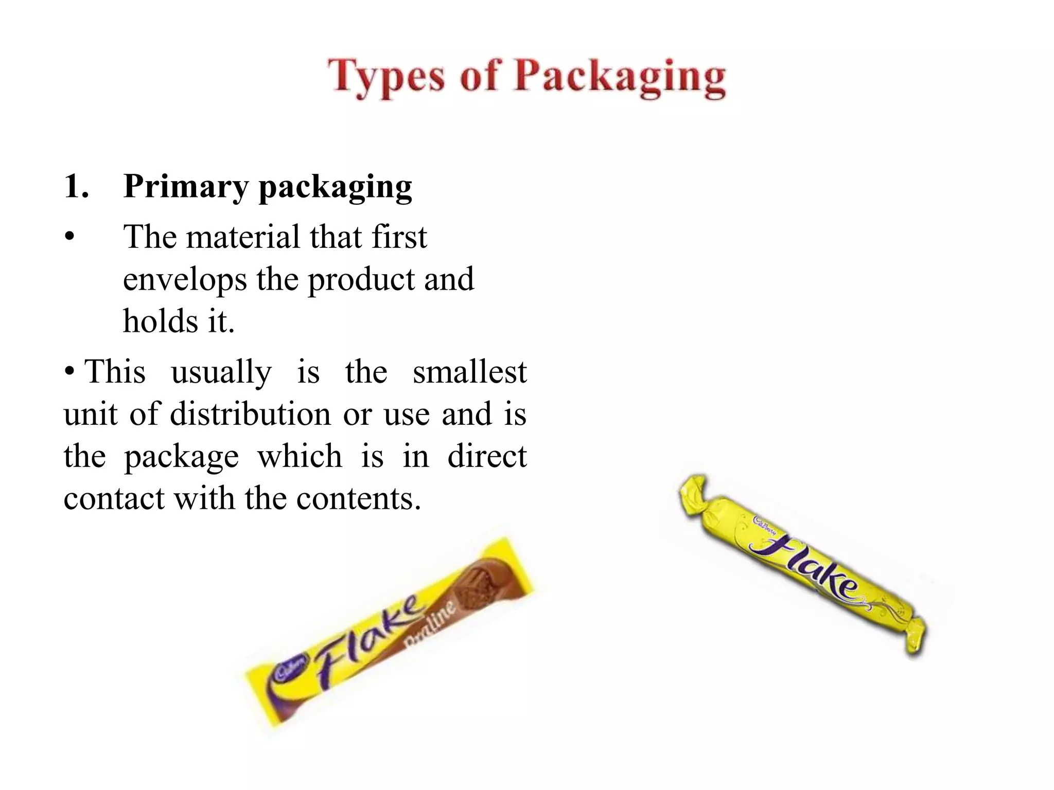 1. Primary packaging
• The material that first
envelops the product and
holds it.
• This usually is the smallest
unit of distribution or use and is
the package which is in direct
contact with the contents.
 