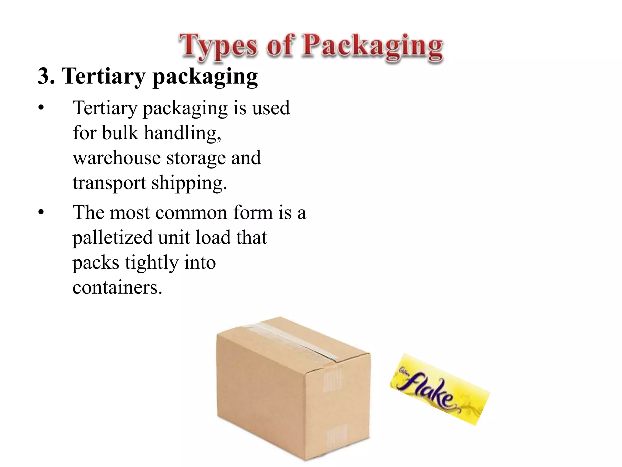 3. Tertiary packaging
• Tertiary packaging is used
for bulk handling,
warehouse storage and
transport shipping.
• The most common form is a
palletized unit load that
packs tightly into
containers.
 