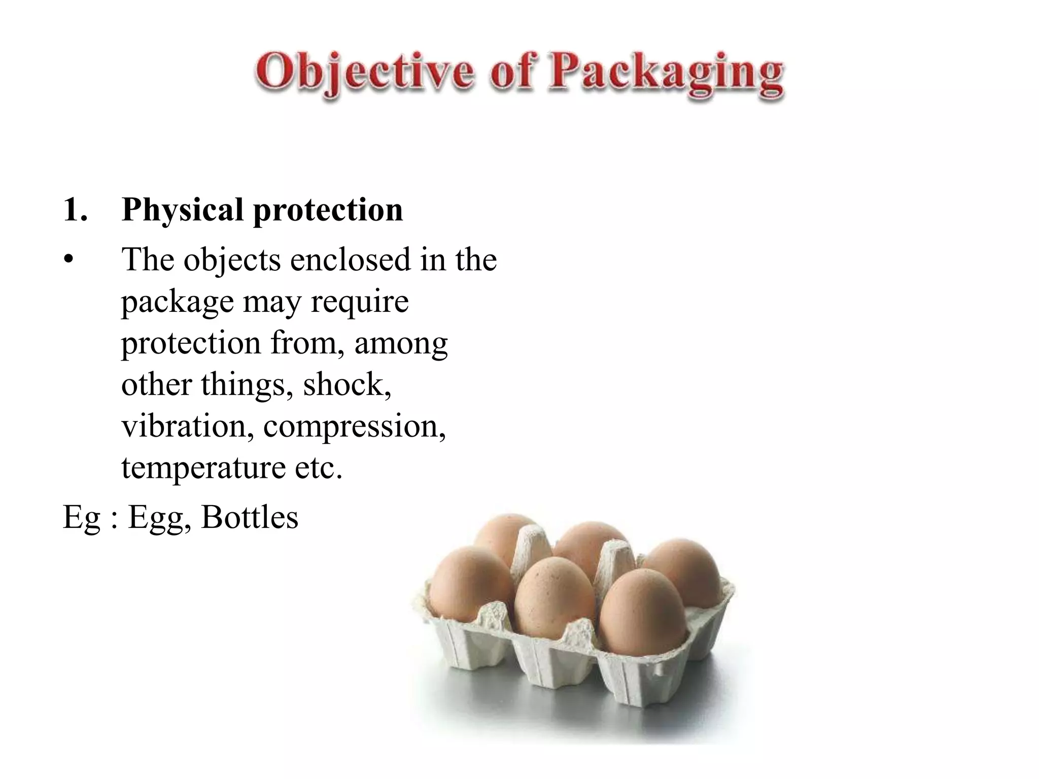 1. Physical protection
• The objects enclosed in the
package may require
protection from, among
other things, shock,
vibration, compression,
temperature etc.
Eg : Egg, Bottles
 