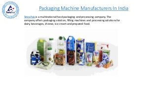 Packaging Machine Manufacturers In India
Tetra Pak is a multinational food packaging and processing company. The
company offers packaging solution, filling machines and processing solutions for
dairy, beverages, cheese, ice cream and prepared food.
 