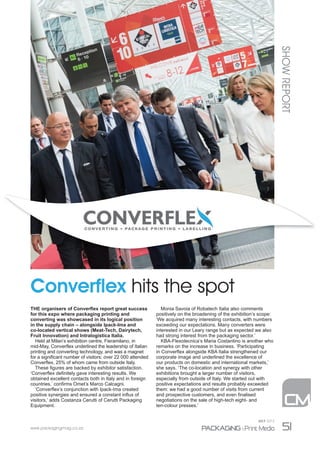 www.packagingmag.co.za 51
JULY 2015
Converﬂex hits the spot
THE organisers of Converﬂex report great success
for this expo where packaging printing and
converting was showcased in its logical position
in the supply chain – alongside Ipack-Ima and
co-located vertical shows (Meat-Tech, Dairytech,
Fruit Innovation) and Intralogistica Italia.
Held at Milan’s exhibition centre, Fieramilano, in
mid-May, Converﬂex underlined the leadership of Italian
printing and converting technology, and was a magnet
for a signiﬁcant number of visitors: over 22 000 attended
Converﬂex, 25% of whom came from outside Italy.
These ﬁgures are backed by exhibitor satisfaction.
‘Converﬂex deﬁnitely gave interesting results. We
obtained excellent contacts both in Italy and in foreign
countries,’ conﬁrms Omet’s Marco Calcagni.
‘Converﬂex’s conjunction with Ipack-Ima created
positive synergies and ensured a constant inﬂux of
visitors,’ adds Costanza Cerutti of Cerutti Packaging
Equipment.
Monia Savoia of Robatech Italia also comments
positively on the broadening of the exhibition’s scope:
‘We acquired many interesting contacts, with numbers
exceeding our expectations. Many converters were
interested in our Leary range but as expected we also
had strong interest from the packaging sector.’
KBA-Flexotecnica’s Maria Costantino is another who
remarks on the increase in business. ‘Participating
in Converﬂex alongside KBA Italia strengthened our
corporate image and underlined the excellence of
our products on domestic and international markets,’
she says. ‘The co-location and synergy with other
exhibitions brought a larger number of visitors,
especially from outside of Italy. We started out with
positive expectations and results probably exceeded
them: we had a good number of visits from current
and prospective customers, and even ﬁnalised
negotiations on the sale of high-tech eight- and
ten-colour presses.’
SHOWREPORT
50-53_CM_ShowReport.indd 51 2015/07/27 2:02 PM
LUGLIO 2015 - PACKAGINGMAG.CO.ZA
 