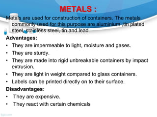 METALS :
Metals are used for construction of containers. The metals
commonly used for this purpose are aluminium ,tin plated
steel, stainless steel, tin and lead
Advantages:
• They are impermeable to light, moisture and gases.
• They are sturdy.
• They are made into rigid unbreakable containers by impact
extrusion.
• They are light in weight compared to glass containers.
• Labels can be printed directly on to their surface.
Disadvantages:
• They are expensive.
• They react with certain chemicals
 