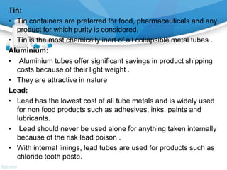 Tin:
• Tin containers are preferred for food, pharmaceuticals and any
product for which purity is considered.
• Tin is the most chemically inert of all collapsible metal tubes .
Aluminium:
• Aluminium tubes offer significant savings in product shipping
costs because of their light weight .
• They are attractive in nature
Lead:
• Lead has the lowest cost of all tube metals and is widely used
for non food products such as adhesives, inks. paints and
lubricants.
• Lead should never be used alone for anything taken internally
because of the risk lead poison .
• With internal linings, lead tubes are used for products such as
chloride tooth paste.
 