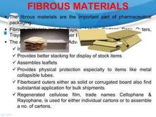 FIBROUS MATERIALS
 The fibrous materials are the important part of pharmaceutical
packaging.
 Fibrous materials include: Papers, Labels, Cartons, Bags, Outers,
Trays For Shrink Wraps, Layer Boards On Pallets, etc.
 The Applications as well as Advantages of Cartons include:
 Increases display area
 Provides better stacking for display of stock items
 Assembles leaflets
 Provides physical protection especially to items like metal
collapsible tubes.
 Fiberboard outers either as solid or corrugated board also find
substantial application for bulk shipments.
 Regenerated cellulose film, trade names Cellophane &
Rayophane, is used for either individual cartons or to assemble
a no. of cartons.
 