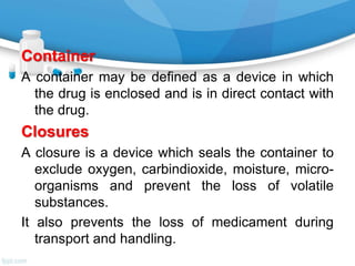 Container
A container may be defined as a device in which
the drug is enclosed and is in direct contact with
the drug.
Closures
A closure is a device which seals the container to
exclude oxygen, carbindioxide, moisture, micro-
organisms and prevent the loss of volatile
substances.
It also prevents the loss of medicament during
transport and handling.
 