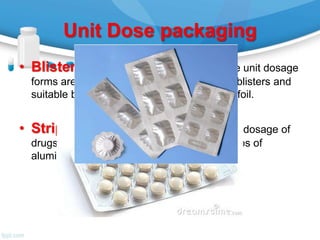 Unit Dose packaging
• Blister Packing: In blister packing the unit dosage
forms are enclosed in between transparent blisters and
suitable backing material usually aluminum foil.
• Strip Packing: In strip packing the unit dosage of
drugs are hermitically sealed in between strips of
aluminum foil and/or plastic film.
 