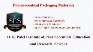 • PRESENTD BY :-
• PATIL PRANJAY SADASHIV.
• FIRST YEAR M.PHARM.
• DEPARTMENT OF QUALITY ASSURANCE.
H. R. Patel Institute of Pharmaceutical Education
and Research, Shirpur
Pharmaceutical Packaging Materials
 
