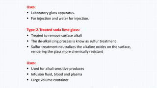 Uses:
 Laboratory glass apparatus.
 For injection and water for injection.
Type-2-Treated soda lime glass:
 Treated to remove surface alkali
 The de-alkali zing process is know as sulfur treatment
 Sulfur treatment neutralizes the alkaline oxides on the surface,
rendering the glass more chemically resistant
Uses:
 Used for alkali sensitive produces
 Infusion fluid, blood and plasma
 Large volume container
 