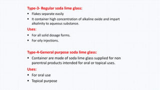 Type-3- Regular soda lime glass:
 Flakes separate easily
 It container high concentration of alkaline oxide and impart
alkalinity to aqueous substance.
Uses: 2
 For all solid dosage forms.
 For oily injections.
Type-4-General purpose soda lime glass:
 Container are made of soda lime glass supplied for non
parentral products intended for oral or topical uses.
Uses:
 For oral use
 Topical purpose
 