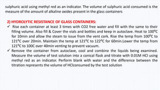sulphuric acid using methyl red as an indicator. The volume of sulphuric acid consumed is the
measure of the amount of alkaline oxides present in the glass containers
2) HYDROLYTIC RESISTANCE OF GLASS CONTAINERS:
 Rise each container at least 3 times with CO2 free water and fill with the same to their
filling volume. Also fill & Cover the vials and bottles and keep in autoclave. Heat to 100⁰C
for 10min and allow the steam to issue from the vent cork. Rise the temp from 100⁰C to
121⁰C over 20min. Maintain the temp at 121⁰C to 122⁰C for 60min.Lower the temp from
121⁰C to 100C over 40min venting to prevent vacuum.
 Remove the container from autoclave, cool and combine the liquids being examined.
Measure the volume of test solution into a conical flask and titrate with 0.01M HCl using
methyl red as an indicator. Perform blank with water and the difference between the
titration represents the volume of HClconsumed by the test solution
 