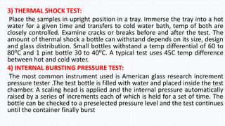 3) THERMAL SHOCK TEST:
Place the samples in upright position in a tray. Immerse the tray into a hot
water for a given time and transfers to cold water bath, temp of both are
closely controlled. Examine cracks or breaks before and after the test. The
amount of thermal shock a bottle can withstand depends on its size, design
and glass distribution. Small bottles withstand a temp differential of 60 to
80⁰C and 1 pint bottle 30 to 40⁰C. A typical test uses 45C temp difference
between hot and cold water.
4) INTERNAL BURSTING PRESSURE TEST:
The most common instrument used is American glass research increment
pressure tester .The test bottle is filled with water and placed inside the test
chamber. A scaling head is applied and the internal pressure automatically
raised by a series of increments each of which is held for a set of time. The
bottle can be checked to a preselected pressure level and the test continues
until the container finally burst
 
