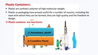 Plastic Containers:
 Plastic are synthetic polymer of high molecular weight.
 Plastic as packaging have proved useful for a number of reasons, including the
ease with which they can be formed ,they are high quality and the freedom to
design.
 Plastic container are two forms:
1 ) Amorphous plastic
2) Crystalline Plastic
 