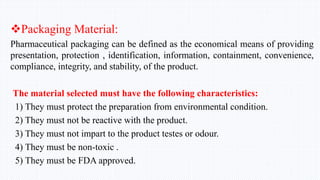Packaging Material:
Pharmaceutical packaging can be defined as the economical means of providing
presentation, protection , identification, information, containment, convenience,
compliance, integrity, and stability, of the product.
The material selected must have the following characteristics:
1) They must protect the preparation from environmental condition.
2) They must not be reactive with the product.
3) They must not impart to the product testes or odour.
4) They must be non-toxic .
5) They must be FDA approved.
 