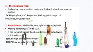 1) Thermoplastic type:
 On heating they are soften to viscous fluid which hardness again on
cooling.
Ex. Polyethylene, PVC, Polystrene, Melting point range 110
Polyamide, Polycarbonate.
2) Polyethylene: It is flexible, very light but through plastic.
 Melting point range 110⁰ to 150⁰.
 It has high melting point and can sterilized by autoclaving.
It is divided into :
1) HDPE(High density Polyethylene)
2) LDPE(Low density Polyethylene)
 