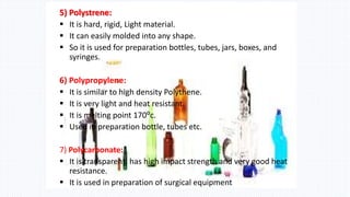 5) Polystrene:
 It is hard, rigid, Light material.
 It can easily molded into any shape.
 So it is used for preparation bottles, tubes, jars, boxes, and
syringes.
6) Polypropylene:
 It is similar to high density Polythene.
 It is very light and heat resistant.
 It is melting point 170⁰c.
 Used in preparation bottle, tubes etc.
7) Polycarbonate:
 It is transparent, has high impact strength and very good heat
resistance.
 It is used in preparation of surgical equipment
 