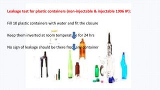 Leakage test for plastic containers (non-injectable & injectable 1996 IP):
Fill 10 plastic containers with water and fit the closure
Keep them inverted at room temperature for 24 hrs
No sign of leakage should be there from any container
 