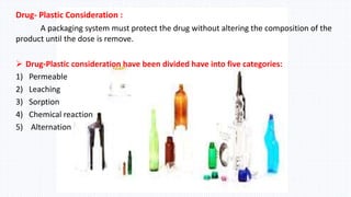 Drug- Plastic Consideration :
A packaging system must protect the drug without altering the composition of the
product until the dose is remove.
 Drug-Plastic consideration have been divided have into five categories:
1) Permeable
2) Leaching
3) Sorption
4) Chemical reaction
5) Alternation
 