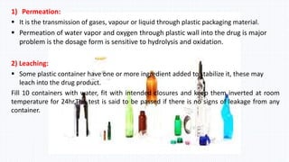 1) Permeation:
 It is the transmission of gases, vapour or liquid through plastic packaging material.
 Permeation of water vapor and oxygen through plastic wall into the drug is major
problem is the dosage form is sensitive to hydrolysis and oxidation.
2) Leaching:
 Some plastic container have one or more ingredient added to stabilize it, these may
leach into the drug product.
Fill 10 containers with water, fit with intended closures and keep them inverted at room
temperature for 24hr.The test is said to be passed if there is no signs of leakage from any
container.
 