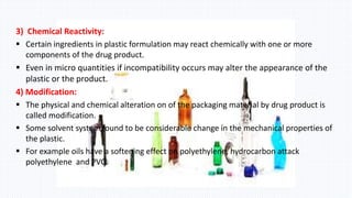 3) Chemical Reactivity:
 Certain ingredients in plastic formulation may react chemically with one or more
components of the drug product.
 Even in micro quantities if incompatibility occurs may alter the appearance of the
plastic or the product.
4) Modification:
 The physical and chemical alteration on of the packaging material by drug product is
called modification.
 Some solvent system found to be considerable change in the mechanical properties of
the plastic.
 For example oils have a softening effect on polyethylene, hydrocarbon attack
polyethylene and PVC.
 