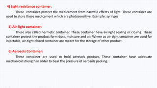 4) Light resistance container:
These container protect the medicament from harmful effects of light. These container are
used to store those medicament which are photosensitive. Example: syringes
5) Air-light container:
These also called hermetic container. These container have air-light sealing or closing. These
container protect the product form dust, moisture and air. Where as air-tight container are used for
injectable, air-tight closed container are meant for the storage of other product.
6) Aerosols Container:
These container are used to hold aerosols product. These container have adequate
mechanical strength in order to bear the pressure of aerosols packing.
 