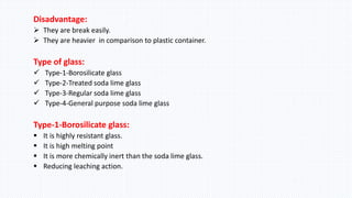Disadvantage:
 They are break easily.
 They are heavier in comparison to plastic container.
Type of glass:
 Type-1-Borosilicate glass
 Type-2-Treated soda lime glass
 Type-3-Regular soda lime glass
 Type-4-General purpose soda lime glass
Type-1-Borosilicate glass:
 It is highly resistant glass.
 It is high melting point
 It is more chemically inert than the soda lime glass.
 Reducing leaching action.
 