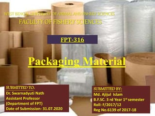 Packaging Material
SUBMITTED TO:
Dr. Swarnadyuti Nath
Assistant Professor
(Department of FPT)
Date of Submission- 31.07.2020
SUBMITTED BY:
Md. Ajijul Islam
B.F.SC. 3 rd Year 1st semester
Roll: F/2017/12
Reg No.6139 of 2017-18
WEST BENGAL UNIVERSITY OF ANIMAL AND FISHERY SCIENCES
FACULTY OF FISHERY SCIENCES
FPT-316
 