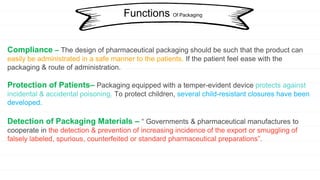 Compliance – The design of pharmaceutical packaging should be such that the product can
easily be administrated in a safe manner to the patients. If the patient feel ease with the
packaging & route of administration.
Protection of Patients– Packaging equipped with a temper-evident device protects against
incidental & accidental poisoning. To protect children, several child-resistant closures have been
developed.
Detection of Packaging Materials – “ Governments & pharmaceutical manufactures to
cooperate in the detection & prevention of increasing incidence of the export or smuggling of
falsely labeled, spurious, counterfeited or standard pharmaceutical preparations”.
Functions Of Packaging
 