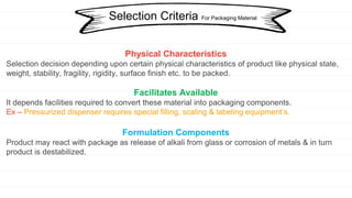 Physical Characteristics
Selection decision depending upon certain physical characteristics of product like physical state,
weight, stability, fragility, rigidity, surface finish etc. to be packed.
Facilitates Available
It depends facilities required to convert these material into packaging components.
Ex – Pressurized dispenser requires special filling, scaling & labeling equipment’s.
Formulation Components
Product may react with package as release of alkali from glass or corrosion of metals & in turn
product is destabilized.
Selection Criteria For Packaging Material
 