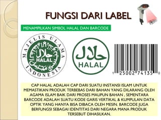 FUNGSI DARI LABELFUNGSI DARI LABEL
MENAMPILKAN SIMBOL HALAL DAN BARCODE
CAP HALAL ADALAH CAP DARI SUATU INSTANSI ISLAM UNTUK
MEMASTIKAN PRODUK TERBEBAS DARI BAHAN YANG DILARANG OLEH
AGAMA ISLAM BAIK DARI PROSES MAUPUN BAHAN , SEMENTARA
BARCODE ADALAH SUATU KODE GARIS VERTIKAL & KUMPULAN DATA
OPTIK YANG HANYA BISA DIBACA OLEH MESIN. BARCODE JUGA
BERFUNGSI SEBAGAI IDENTITAS DARI NEGARA MANA PRODUK
TERSEBUT DIHASILKAN.
 