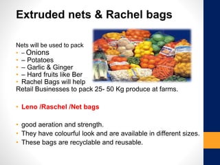 Extruded nets & Rachel bags
Nets will be used to pack
• – Onions
• – Potatoes
• – Garlic & Ginger
• – Hard fruits like Ber
• Rachel Bags will help
Retail Businesses to pack 25- 50 Kg produce at farms.
• Leno /Raschel /Net bags
• good aeration and strength.
• They have colourful look and are available in different sizes.
• These bags are recyclable and reusable.
 