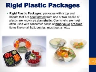 Rigid Plastic Packages
• Rigid Plastic Packages. packages with a top and
bottom that are heat formed from one or two pieces of
plastic are known as clamshells. Clamshells are most
often used with consumer packs of high value produce
items like small fruit, berries, mushrooms, etc.,
16
 
