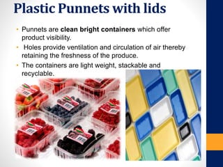 Plastic Punnets with lids
• Punnets are clean bright containers which offer
product visibility.
• Holes provide ventilation and circulation of air thereby
retaining the freshness of the produce.
• The containers are light weight, stackable and
recyclable.
 