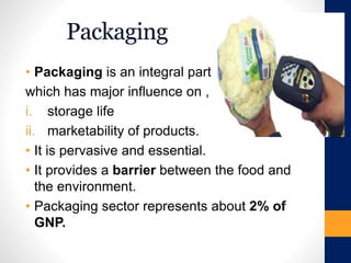 Packaging
• Packaging is an integral part
which has major influence on ,
i. storage life
ii. marketability of products.
• It is pervasive and essential.
• It provides a barrier between the food and
the environment.
• Packaging sector represents about 2% of
GNP.
 