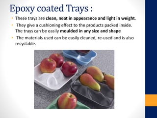 Epoxy coated Trays :
• These trays are clean, neat in appearance and light in weight.
• They give a cushioning effect to the products packed inside.
The trays can be easily moulded in any size and shape
• The materials used can be easily cleaned, re-used and is also
recyclable.
 