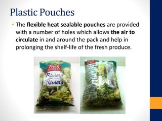 Plastic Pouches
• The flexible heat sealable pouches are provided
with a number of holes which allows the air to
circulate in and around the pack and help in
prolonging the shelf-life of the fresh produce.
 