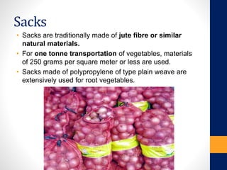 Sacks
• Sacks are traditionally made of jute fibre or similar
natural materials.
• For one tonne transportation of vegetables, materials
of 250 grams per square meter or less are used.
• Sacks made of polypropylene of type plain weave are
extensively used for root vegetables.
 