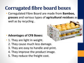 Corrugated fibre board boxes
• Corregulated Fibre Board are made from Bamboo,
grasses and various types of agricultural residues as
well as by recycling .
• Advantages of CFB Boxes:
• 1. They are light in weight.
2. They cause much less damage.
3. They are easy to handle and print.
4. They improve the product image.
5. They reduce the freight cost.
 