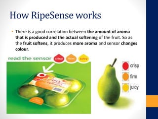 How RipeSense works
• There is a good correlation between the amount of aroma
that is produced and the actual softening of the fruit. So as
the fruit softens, it produces more aroma and sensor changes
colour.
 