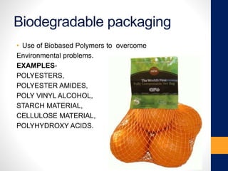 Biodegradable packaging
• Use of Biobased Polymers to overcome
Environmental problems.
EXAMPLES-
POLYESTERS,
POLYESTER AMIDES,
POLY VINYL ALCOHOL,
STARCH MATERIAL,
CELLULOSE MATERIAL,
POLYHYDROXY ACIDS.
 