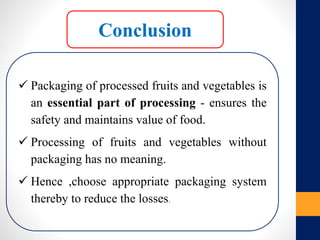 Conclusion
 Packaging of processed fruits and vegetables is
an essential part of processing - ensures the
safety and maintains value of food.
 Processing of fruits and vegetables without
packaging has no meaning.
 Hence ,choose appropriate packaging system
thereby to reduce the losses.
 