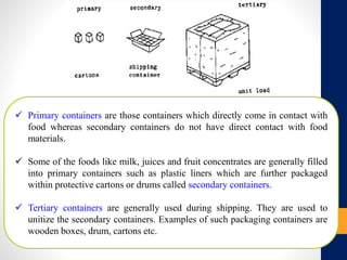  Primary containers are those containers which directly come in contact with
food whereas secondary containers do not have direct contact with food
materials.
 Some of the foods like milk, juices and fruit concentrates are generally filled
into primary containers such as plastic liners which are further packaged
within protective cartons or drums called secondary containers.
 Tertiary containers are generally used during shipping. They are used to
unitize the secondary containers. Examples of such packaging containers are
wooden boxes, drum, cartons etc.
 
