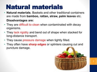 Natural materials
• Natural materials. Baskets and other traditional containers
are made from bamboo, rattan, straw, palm leaves etc.
Disadvantages are:
• They are difficult to clean when contaminated with decay
organisms.
• They lack rigidity and bend out of shape when stacked for
long-distance transport.
• They cause pressure damage when tightly filled.
• They often have sharp edges or splinters causing cut and
puncture damage.
7
 