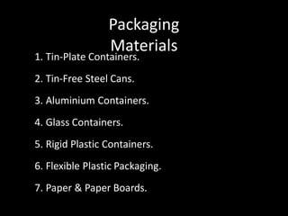 Packaging
Materials
1. Tin-Plate Containers.
2. Tin-Free Steel Cans.
3. Aluminium Containers.
4. Glass Containers.
5. Rigid Plastic Containers.
6. Flexible Plastic Packaging.
7. Paper & Paper Boards.
 