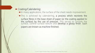 Coating/Calendering:
In many applications, the surface of the sheet needs improvement.
This is achieved by calendering, a process which reorients the
surface fibres in the base sheet of paper (or the coating applied to
the surface) by the use of pressure. This serves to smooth the
surface, control surface texture and develop a glossy finish. Such
papers are known as machine finished.
Dr. Jilen M. Mayani [Assistant Professor (Post Harvest Technology)], NAU, Navsari
 