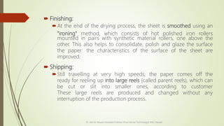  Finishing:
At the end of the drying process, the sheet is smoothed using an
"ironing" method, which consists of hot polished iron rollers
mounted in pairs with synthetic material rollers, one above the
other. This also helps to consolidate, polish and glaze the surface
the paper: the characteristics of the surface of the sheet are
improved.
 Shipping:
Still travelling at very high speeds, the paper comes off the
ready for reeling up into large reels (called parent reels), which can
be cut or slit into smaller ones, according to customer
These large reels are produced and changed without any
interruption of the production process.
Dr. Jilen M. Mayani [Assistant Professor (Post Harvest Technology)], NAU, Navsari
 