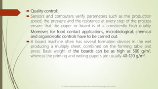  Quality control:
 Sensors and computers verify parameters such as the production
speed, the pressure and the resistance at every step of the process
ensure that the paper or board is of a consistently high quality.
Moreover, for food contact applications, microbiological, chemical
and organoleptic controls have to be carried out.
 A board machine often has several formation devices in the wet
producing a multiply sheet, combined on the forming table and
press. Basis weight of the boards can be as high as 500 g/m2,
whereas the printing and writing papers are usually 40-120 g/m2.
Dr. Jilen M. Mayani [Assistant Professor (Post Harvest Technology)], NAU, Navsari
 
