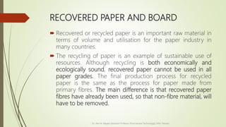 RECOVERED PAPER AND BOARD
 Recovered or recycled paper is an important raw material in
terms of volume and utilisation for the paper industry in
many countries.
 The recycling of paper is an example of sustainable use of
resources. Although recycling is both economically and
ecologically sound, recovered paper cannot be used in all
paper grades. The final production process for recycled
paper is the same as the process for paper made from
primary fibres. The main difference is that recovered paper
fibres have already been used, so that non-fibre material, will
have to be removed.
Dr. Jilen M. Mayani [Assistant Professor (Post Harvest Technology)], NAU, Navsari
 