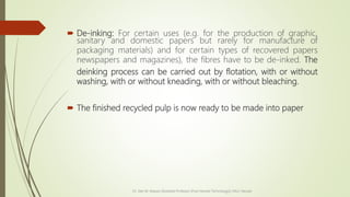  De-inking: For certain uses (e.g. for the production of graphic,
sanitary and domestic papers but rarely for manufacture of
packaging materials) and for certain types of recovered papers
newspapers and magazines), the fibres have to be de-inked. The
deinking process can be carried out by flotation, with or without
washing, with or without kneading, with or without bleaching.
 The finished recycled pulp is now ready to be made into paper
Dr. Jilen M. Mayani [Assistant Professor (Post Harvest Technology)], NAU, Navsari
 