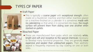 TYPES OF PAPER
 Kraft Paper
This is typically a coarse paper with exceptional strength, often
made on a fourdrinier machine and then either machine-glazed
on a machine-finished on a calender. It is sometimes made with
no calendering so that when it is converted into bags, the rough
surface will prevent them from sliding over one another when
stacked on pallets.
 Bleached Paper
These are manufactured from pulps which are relatively white,
bright and soft and receptive to the special chemicals necessary
to develop many functional properties. They are generally more
expensive and weaker than unbleached papers. Their aesthetic
appeal is frequently improved by clay coating on one or both
sides.
Dr. Jilen M. Mayani [Assistant Professor (Post Harvest Technology)], NAU, Navsari
 